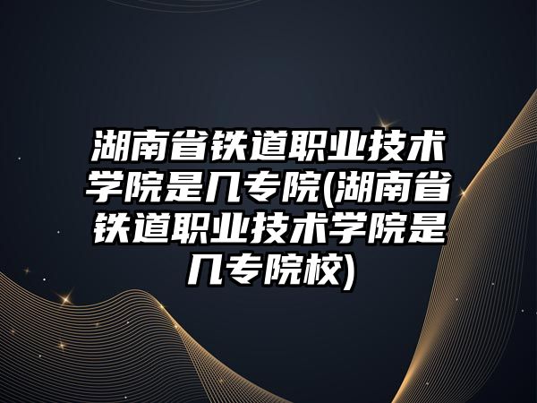 湖南省鐵道職業(yè)技術學院是幾專院(湖南省鐵道職業(yè)技術學院是幾專院校)