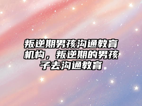 叛逆期男孩溝通教育機構(gòu)，叛逆期的男孩子去溝通教育