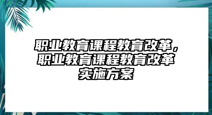 職業(yè)教育課程教育改革，職業(yè)教育課程教育改革實(shí)施方案