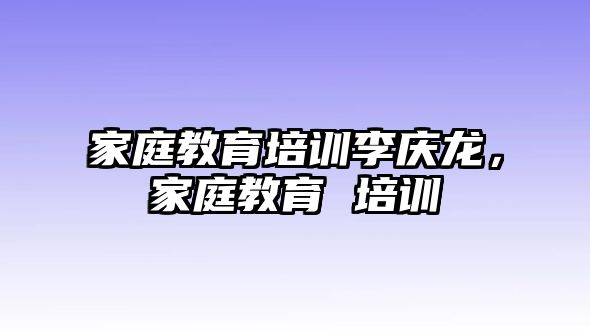 家庭教育培訓李慶龍，家庭教育 培訓