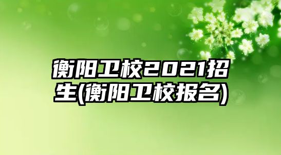 衡陽衛(wèi)校2021招生(衡陽衛(wèi)校報(bào)名)