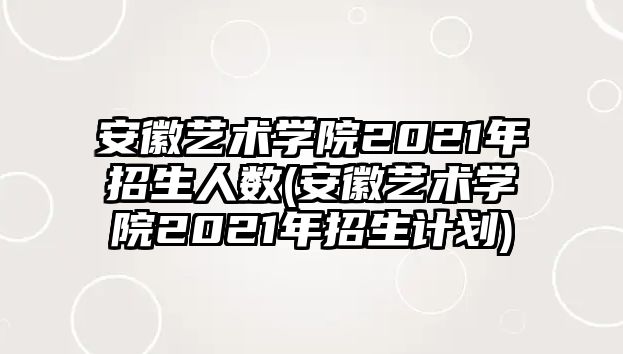 安徽藝術學院2021年招生人數(shù)(安徽藝術學院2021年招生計劃)