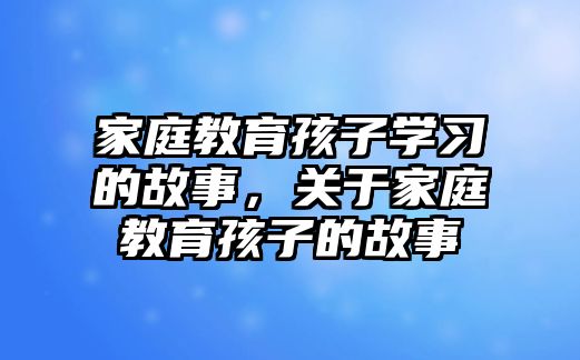 家庭教育孩子學(xué)習(xí)的故事，關(guān)于家庭教育孩子的故事