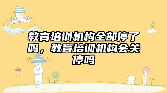 教育培訓機構全部停了嗎，教育培訓機構會關停嗎