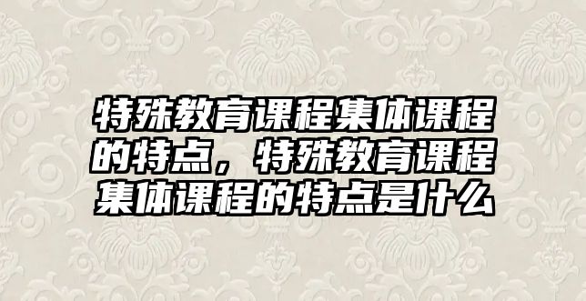 特殊教育課程集體課程的特點，特殊教育課程集體課程的特點是什么