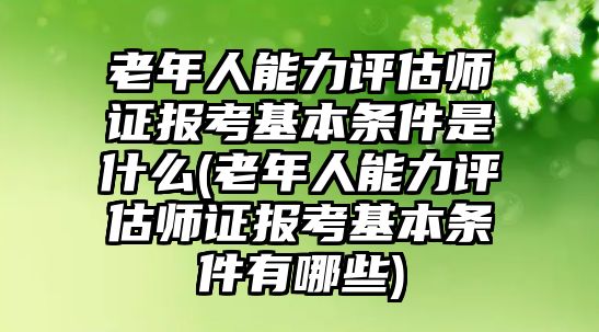 老年人能力評估師證報考基本條件是什么(老年人能力評估師證報考基本條件有哪些)