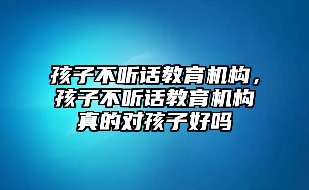 孩子不聽話教育機(jī)構(gòu)，孩子不聽話教育機(jī)構(gòu)真的對(duì)孩子好嗎