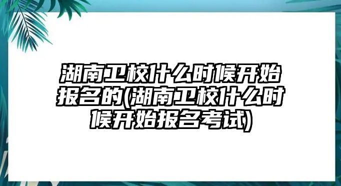 湖南衛(wèi)校什么時候開始報名的(湖南衛(wèi)校什么時候開始報名考試)