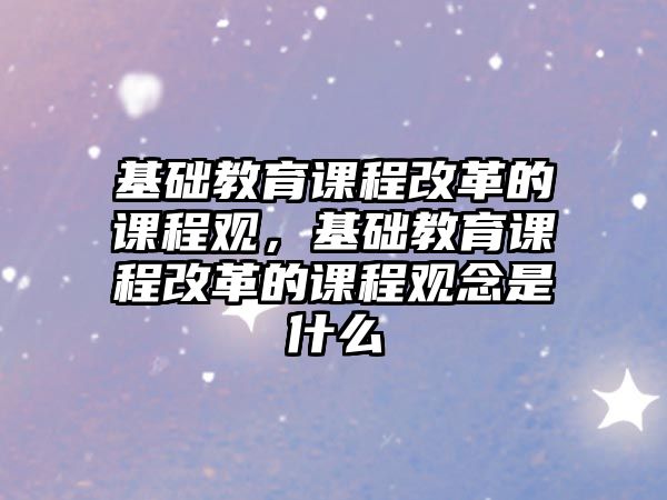 基礎教育課程改革的課程觀，基礎教育課程改革的課程觀念是什么