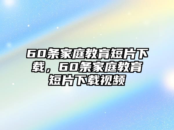 60條家庭教育短片下載，60條家庭教育短片下載視頻