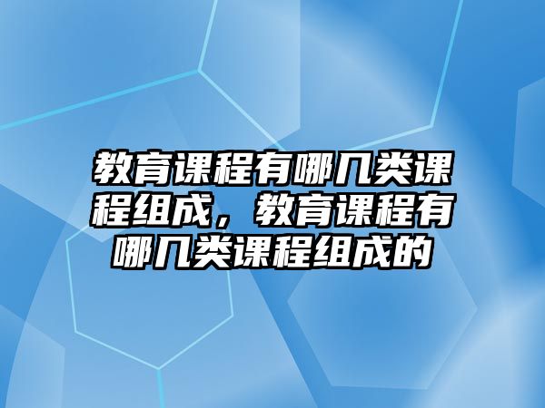 教育課程有哪幾類課程組成，教育課程有哪幾類課程組成的