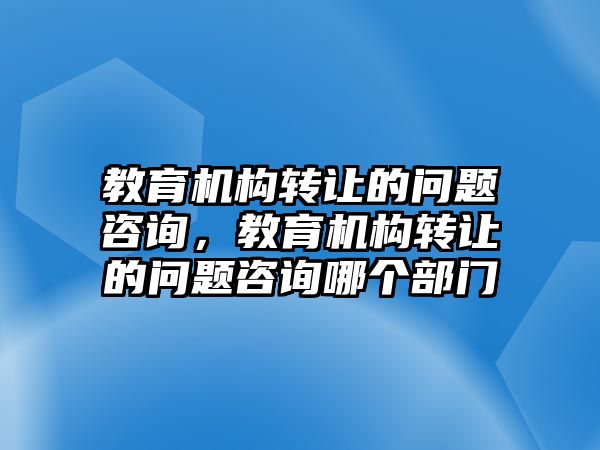 教育機構(gòu)轉(zhuǎn)讓的問題咨詢，教育機構(gòu)轉(zhuǎn)讓的問題咨詢哪個部門