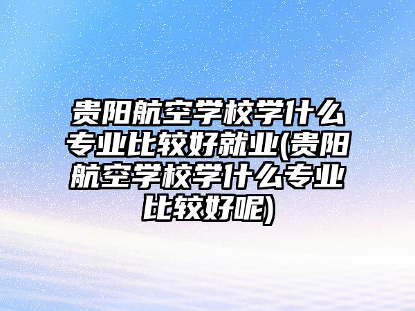 貴陽航空學(xué)校學(xué)什么專業(yè)比較好就業(yè)(貴陽航空學(xué)校學(xué)什么專業(yè)比較好呢)