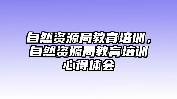 自然資源局教育培訓(xùn)，自然資源局教育培訓(xùn)心得體會(huì)