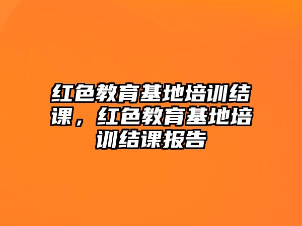 紅色教育基地培訓(xùn)結(jié)課，紅色教育基地培訓(xùn)結(jié)課報(bào)告