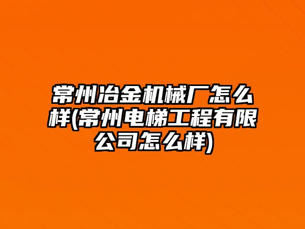 常州冶金機械廠怎么樣(常州電梯工程有限公司怎么樣)