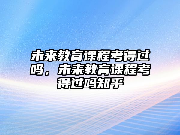 未來(lái)教育課程考得過(guò)嗎，未來(lái)教育課程考得過(guò)嗎知乎