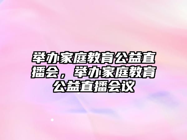 舉辦家庭教育公益直播會，舉辦家庭教育公益直播會議