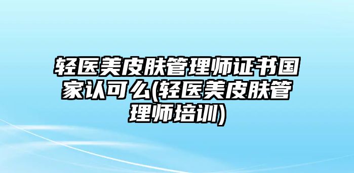 輕醫(yī)美皮膚管理師證書國家認可么(輕醫(yī)美皮膚管理師培訓)