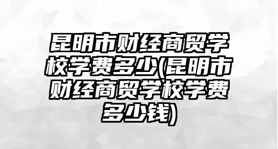 昆明市財(cái)經(jīng)商貿(mào)學(xué)校學(xué)費(fèi)多少(昆明市財(cái)經(jīng)商貿(mào)學(xué)校學(xué)費(fèi)多少錢)