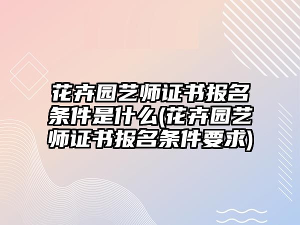 花卉園藝師證書(shū)報(bào)名條件是什么(花卉園藝師證書(shū)報(bào)名條件要求)