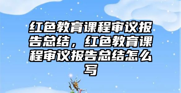 紅色教育課程審議報告總結(jié)，紅色教育課程審議報告總結(jié)怎么寫