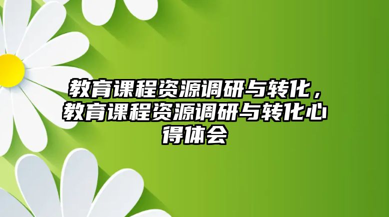 教育課程資源調(diào)研與轉(zhuǎn)化，教育課程資源調(diào)研與轉(zhuǎn)化心得體會(huì)