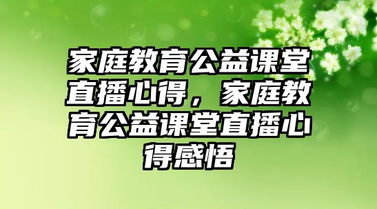 家庭教育公益課堂直播心得，家庭教育公益課堂直播心得感悟