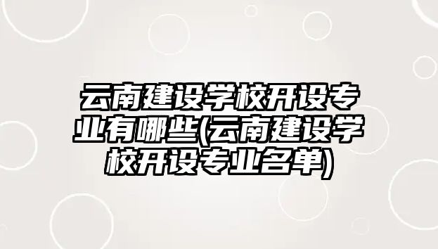 云南建設(shè)學(xué)校開設(shè)專業(yè)有哪些(云南建設(shè)學(xué)校開設(shè)專業(yè)名單)