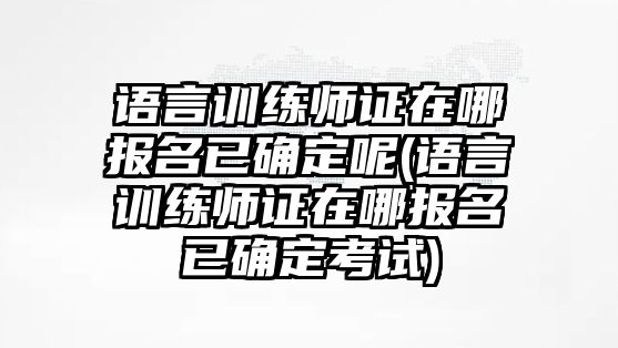 語言訓練師證在哪報名已確定呢(語言訓練師證在哪報名已確定考試)