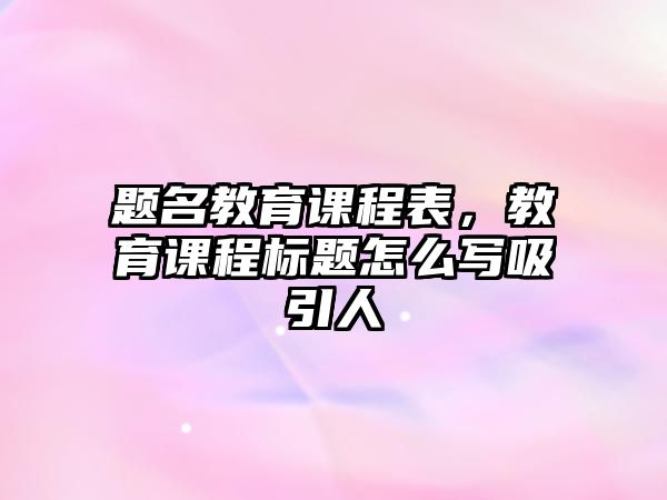 題名教育課程表，教育課程標題怎么寫吸引人