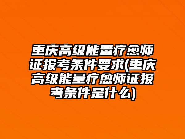 重慶高級能量療愈師證報考條件要求(重慶高級能量療愈師證報考條件是什么)