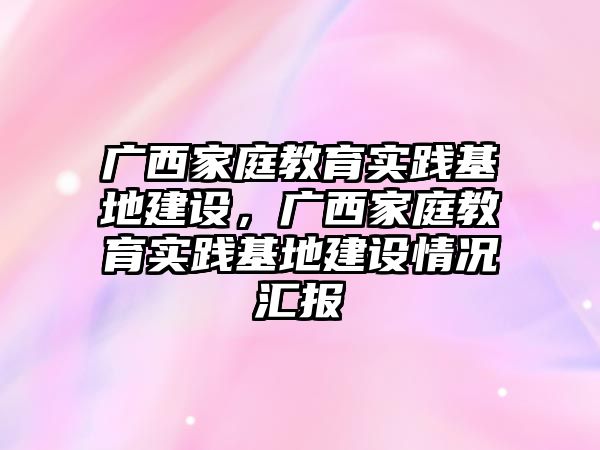 廣西家庭教育實(shí)踐基地建設(shè)，廣西家庭教育實(shí)踐基地建設(shè)情況匯報(bào)