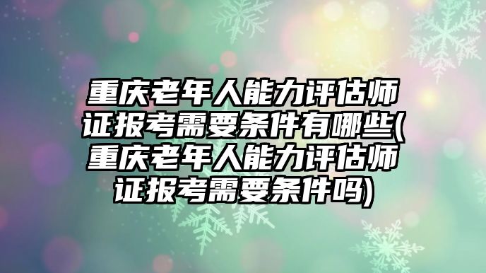 重慶老年人能力評估師證報(bào)考需要條件有哪些(重慶老年人能力評估師證報(bào)考需要條件嗎)