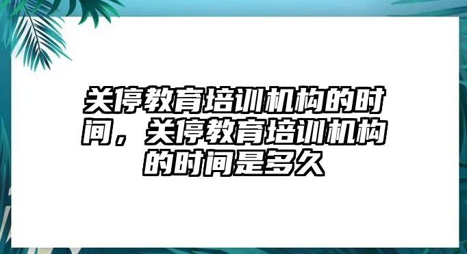 關停教育培訓機構的時間，關停教育培訓機構的時間是多久