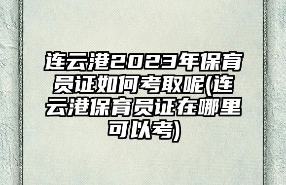 連云港2023年保育員證如何考取呢(連云港保育員證在哪里可以考)