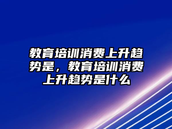 教育培訓(xùn)消費上升趨勢是，教育培訓(xùn)消費上升趨勢是什么