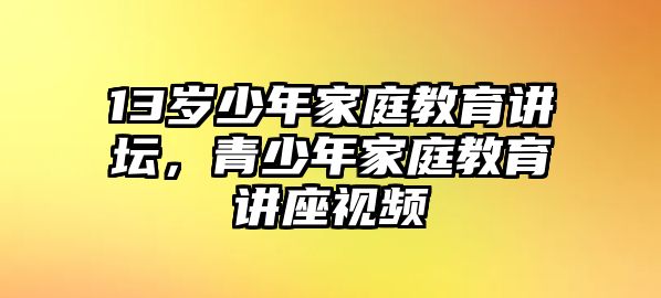 13歲少年家庭教育講壇，青少年家庭教育講座視頻