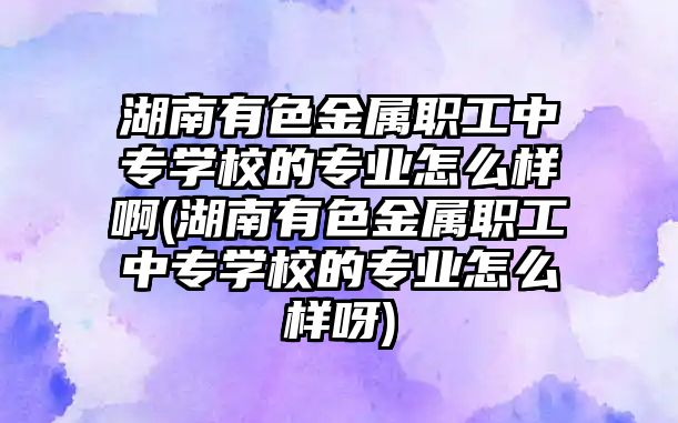 湖南有色金屬職工中專學校的專業(yè)怎么樣啊(湖南有色金屬職工中專學校的專業(yè)怎么樣呀)