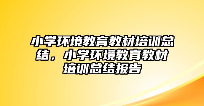 小學(xué)環(huán)境教育教材培訓(xùn)總結(jié)，小學(xué)環(huán)境教育教材培訓(xùn)總結(jié)報(bào)告