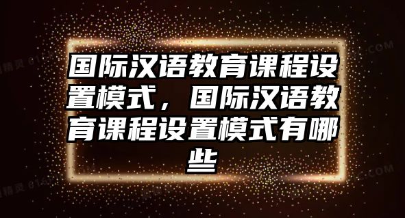 國際漢語教育課程設(shè)置模式，國際漢語教育課程設(shè)置模式有哪些