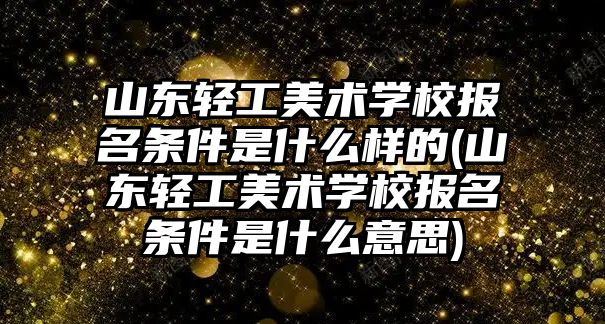 山東輕工美術學校報名條件是什么樣的(山東輕工美術學校報名條件是什么意思)