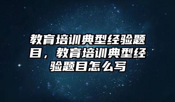 教育培訓(xùn)典型經(jīng)驗(yàn)題目，教育培訓(xùn)典型經(jīng)驗(yàn)題目怎么寫