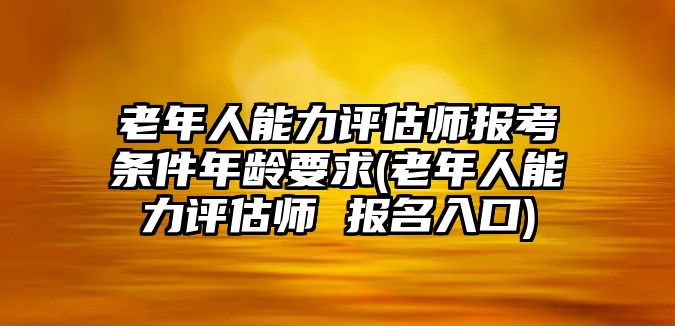 老年人能力評估師報考條件年齡要求(老年人能力評估師 報名入口)