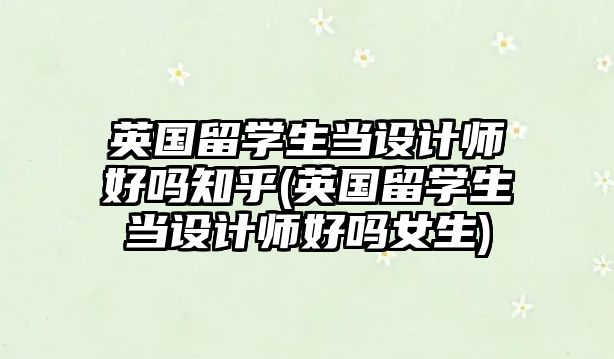 英國(guó)留學(xué)生當(dāng)設(shè)計(jì)師好嗎知乎(英國(guó)留學(xué)生當(dāng)設(shè)計(jì)師好嗎女生)