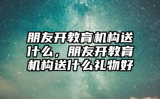 朋友開教育機構送什么，朋友開教育機構送什么禮物好