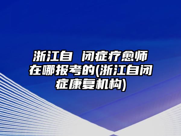 浙江自 閉癥療愈師在哪報(bào)考的(浙江自閉癥康復(fù)機(jī)構(gòu))