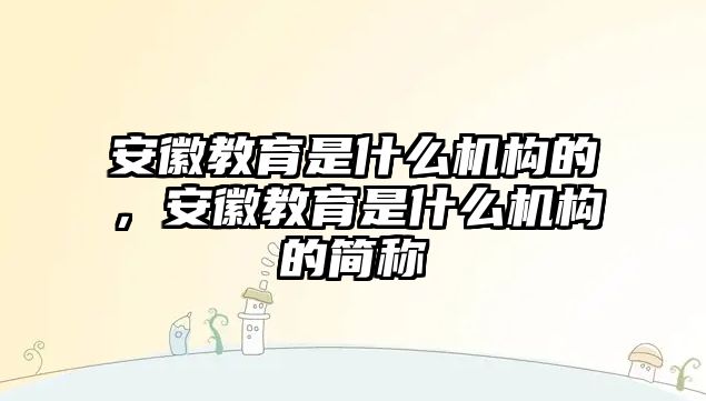 安徽教育是什么機構(gòu)的，安徽教育是什么機構(gòu)的簡稱