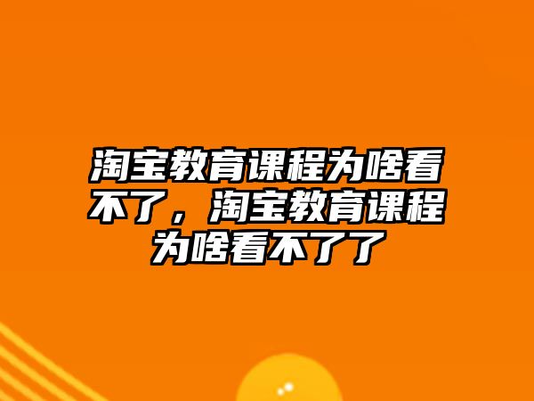 淘寶教育課程為啥看不了，淘寶教育課程為啥看不了了