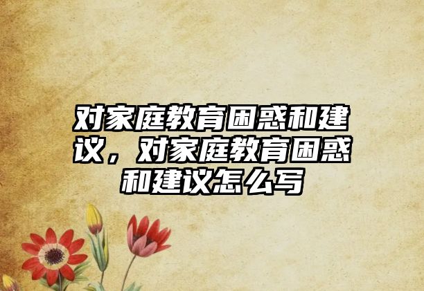 對家庭教育困惑和建議，對家庭教育困惑和建議怎么寫